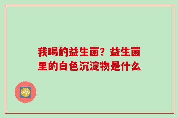 我喝的益生菌？益生菌里的白色沉淀物是什么