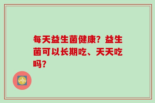 每天益生菌健康？益生菌可以长期吃、天天吃吗？
