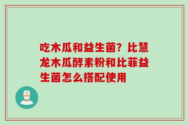 吃木瓜和益生菌？比慧龙木瓜酵素粉和比菲益生菌怎么搭配使用