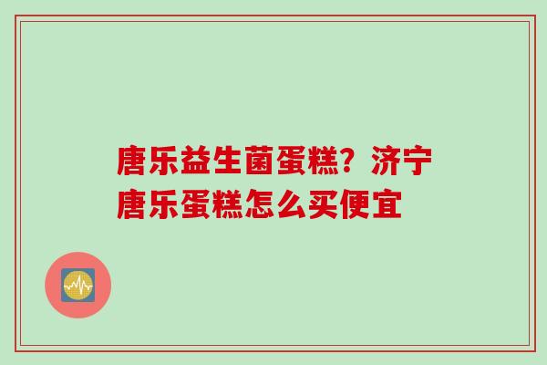 唐乐益生菌蛋糕？济宁唐乐蛋糕怎么买便宜
