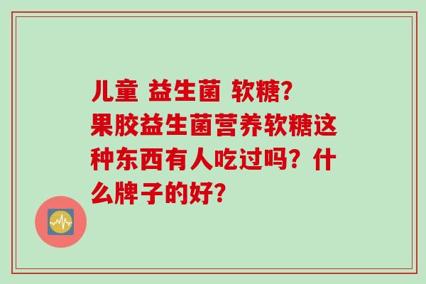 儿童 益生菌 软糖？果胶益生菌营养软糖这种东西有人吃过吗？什么牌子的好？