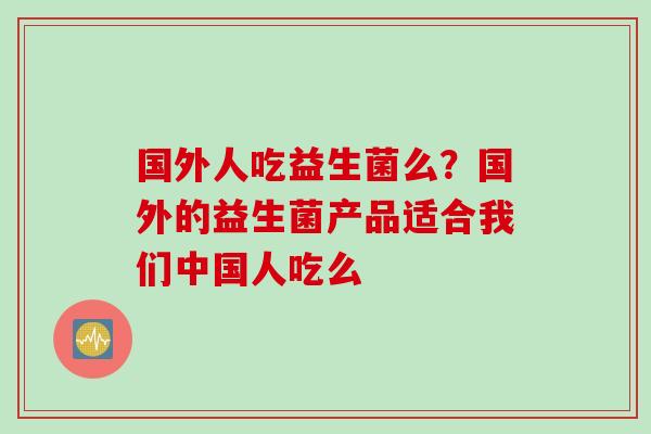 国外人吃益生菌么？国外的益生菌产品适合我们中国人吃么