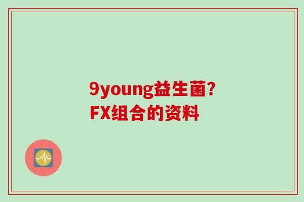 9young益生菌？FX组合的资料