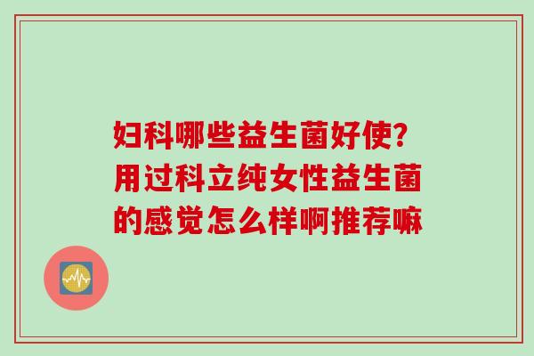 妇科哪些益生菌好使？用过科立纯女性益生菌的感觉怎么样啊推荐嘛