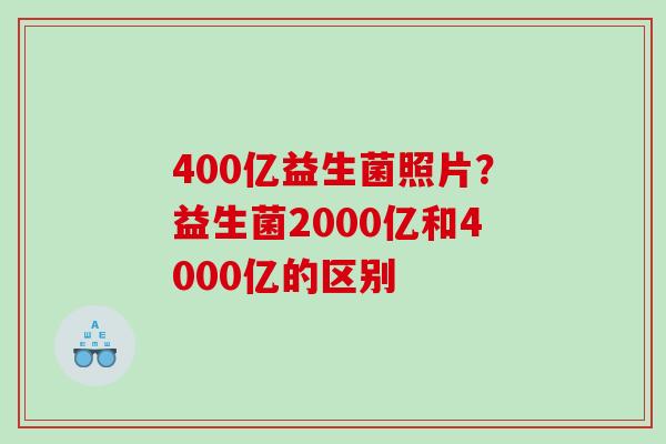 400亿益生菌照片？益生菌2000亿和4000亿的区别