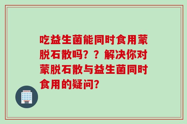 吃益生菌能同时食用蒙脱石散吗？？解决你对蒙脱石散与益生菌同时食用的疑问？