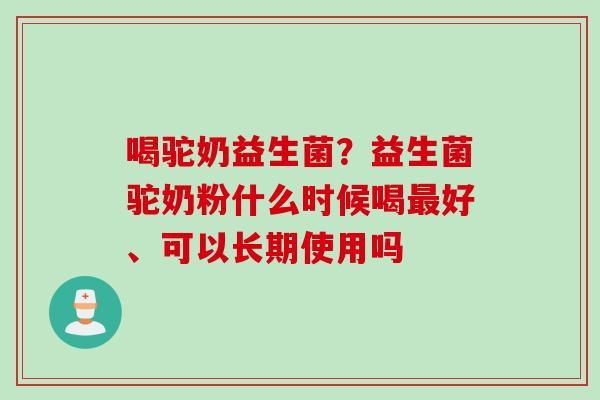喝驼奶益生菌？益生菌驼奶粉什么时候喝最好、可以长期使用吗