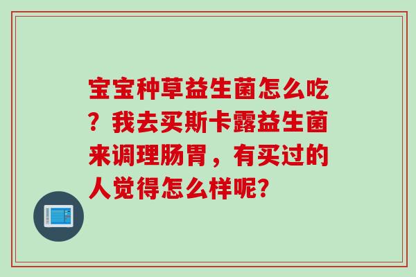 宝宝种草益生菌怎么吃？我去买斯卡露益生菌来调理肠胃，有买过的人觉得怎么样呢？