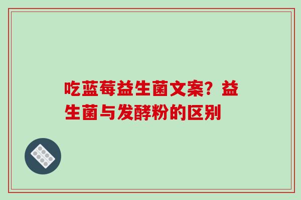吃蓝莓益生菌文案？益生菌与发酵粉的区别