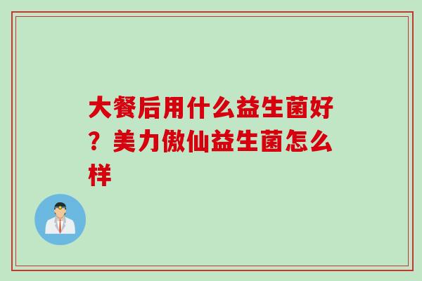 大餐后用什么益生菌好？美力傲仙益生菌怎么样