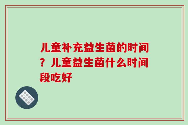 儿童补充益生菌的时间？儿童益生菌什么时间段吃好