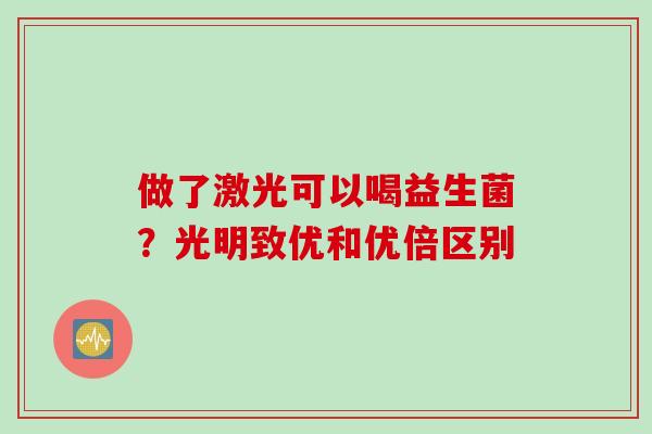 做了激光可以喝益生菌？光明致优和优倍区别