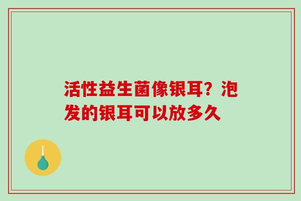 活性益生菌像银耳?泡发的银耳可以放多久 活性益生菌像银耳?泡发的银耳可以放多久