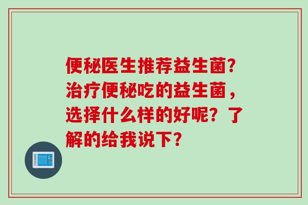 医生推荐益生菌？吃的益生菌，选择什么样的好呢？了解的给我说下？