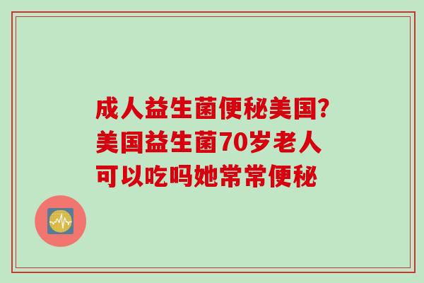 成人益生菌便秘美国？美国益生菌70岁老人可以吃吗她常常便秘