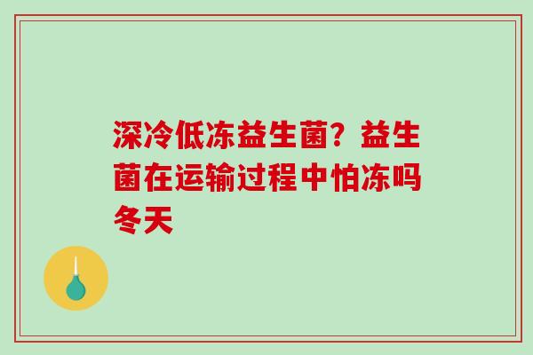 深冷低冻益生菌？益生菌在运输过程中怕冻吗冬天