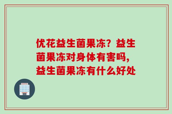 优花益生菌果冻？益生菌果冻对身体有害吗,益生菌果冻有什么好处