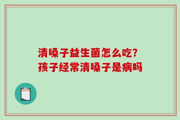 清嗓子益生菌怎么吃？孩子经常清嗓子是吗