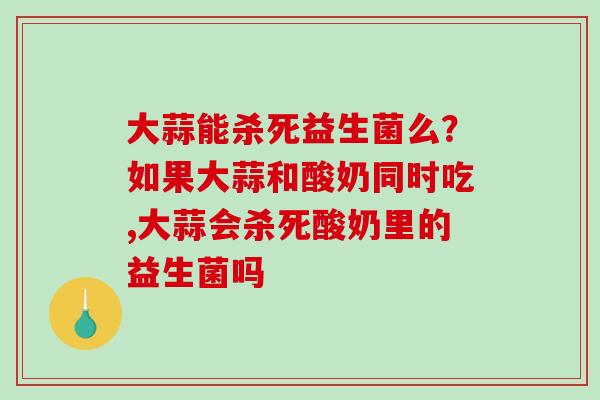 大蒜能杀死益生菌么？如果大蒜和酸奶同时吃,大蒜会杀死酸奶里的益生菌吗