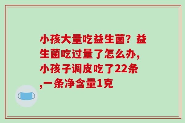 小孩大量吃益生菌？益生菌吃过量了怎么办,小孩子调皮吃了22条,一条净含量1克