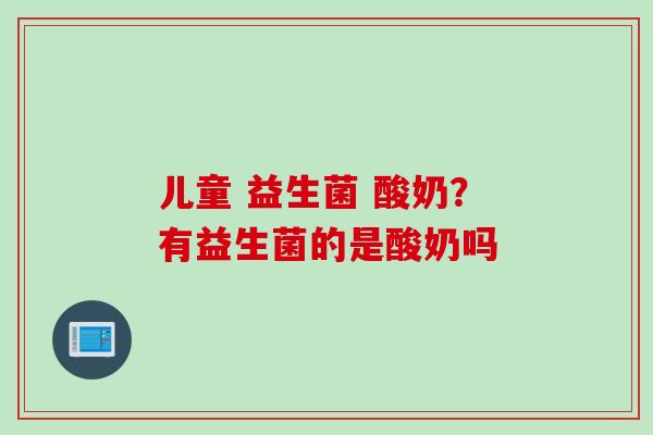 儿童 益生菌 酸奶？有益生菌的是酸奶吗