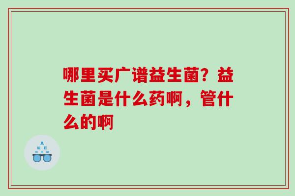 哪里买广谱益生菌？益生菌是什么药啊，管什么的啊
