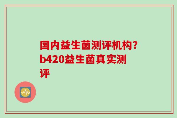 国内益生菌测评机构？b420益生菌真实测评