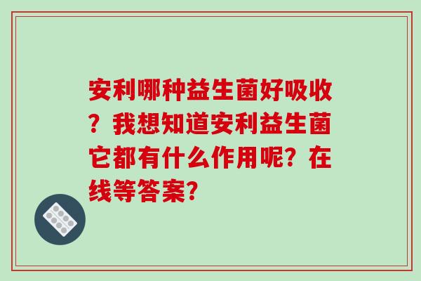 安利哪种益生菌好吸收？我想知道安利益生菌它都有什么作用呢？在线等答案？