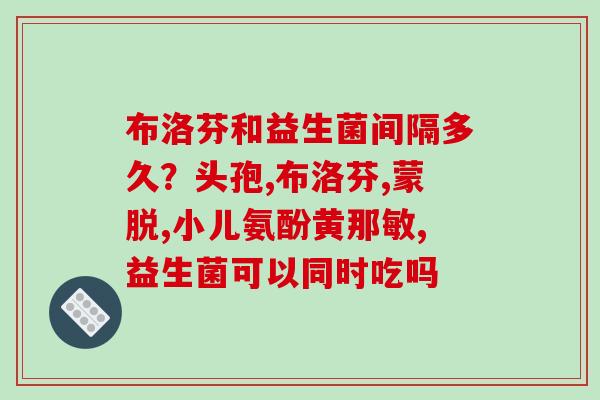 布洛芬和益生菌间隔多久？头孢,布洛芬,蒙脱,小儿氨酚黄那敏,益生菌可以同时吃吗