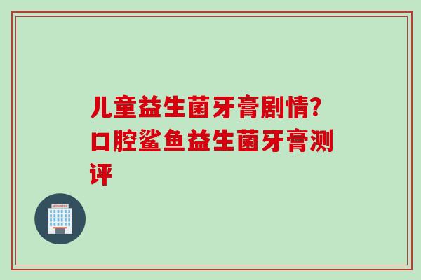 儿童益生菌牙膏剧情？口腔鲨鱼益生菌牙膏测评