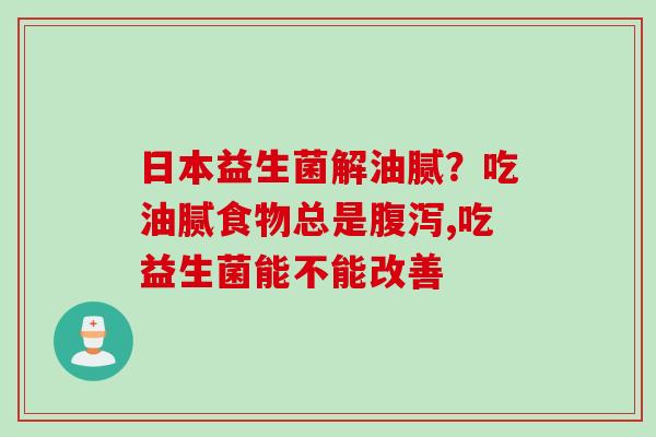 日本益生菌解油腻？吃油腻食物总是腹泻,吃益生菌能不能改善