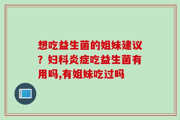 想吃益生菌的姐妹建议？妇科炎症吃益生菌有用吗,有姐妹吃过吗