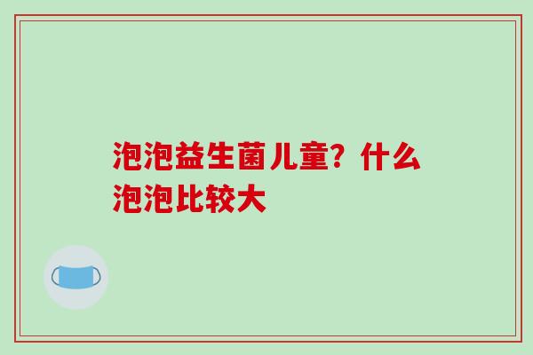 泡泡益生菌儿童？什么泡泡比较大
