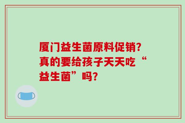 厦门益生菌原料促销？真的要给孩子天天吃“益生菌”吗？