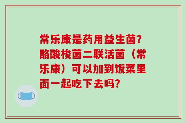 常乐康是药用益生菌？酪酸梭菌二联活菌（常乐康）可以加到饭菜里面一起吃下去吗？