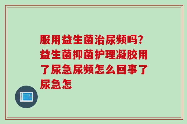 服用益生菌治尿频吗？益生菌抑菌护理凝胶用了尿急尿频怎么回事了尿急怎