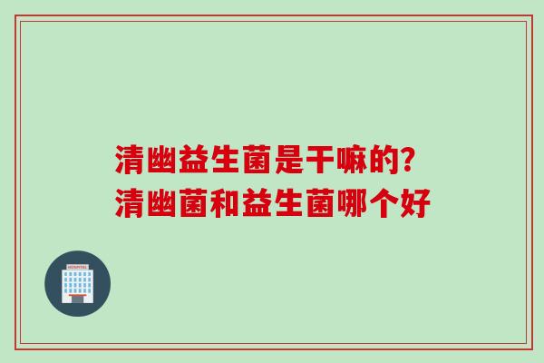 清幽益生菌是干嘛的？清幽菌和益生菌哪个好