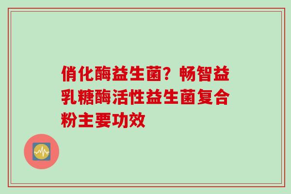 俏化酶益生菌？畅智益乳糖酶活性益生菌复合粉主要功效