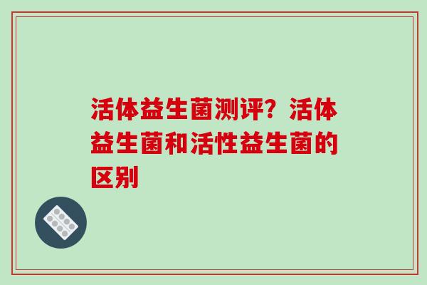 活体益生菌测评？活体益生菌和活性益生菌的区别