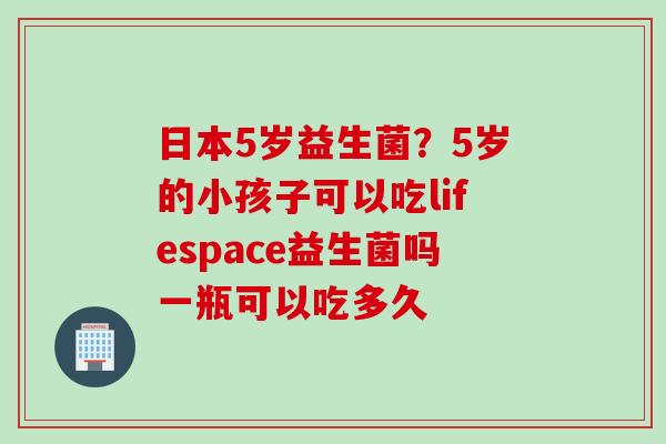 日本5岁益生菌？5岁的小孩子可以吃lifespace益生菌吗一瓶可以吃多久