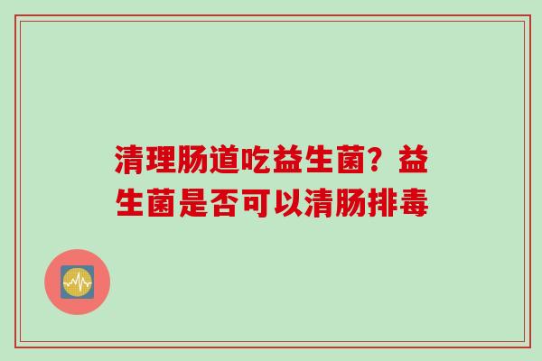 清理肠道吃益生菌？益生菌是否可以清肠