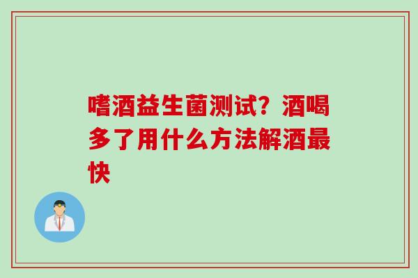 嗜酒益生菌测试？酒喝多了用什么方法解酒快