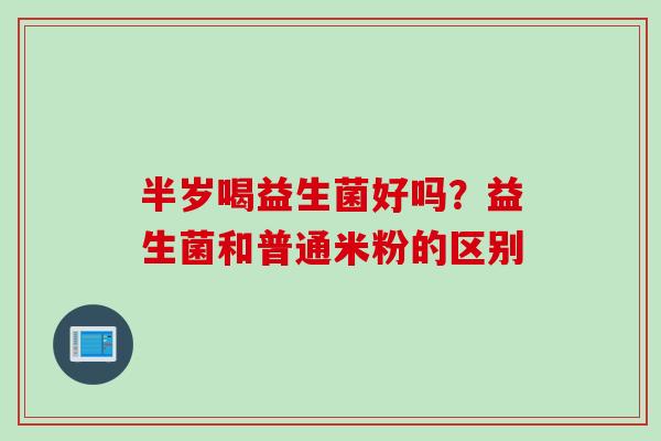 半岁喝益生菌好吗？益生菌和普通米粉的区别