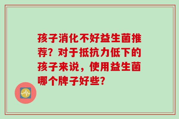 孩子消化不好益生菌推荐？对于低下的孩子来说，使用益生菌哪个牌子好些？