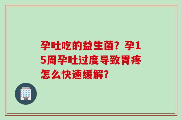 孕吐吃的益生菌？孕15周孕吐过度导致胃疼怎么快速缓解？