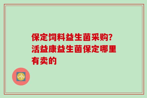 保定饲料益生菌采购？活益康益生菌保定哪里有卖的