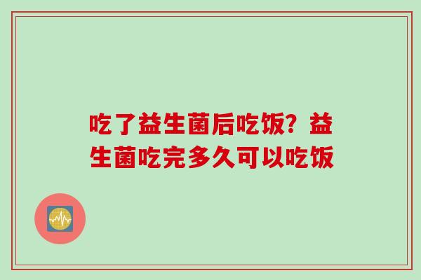 吃了益生菌后吃饭？益生菌吃完多久可以吃饭