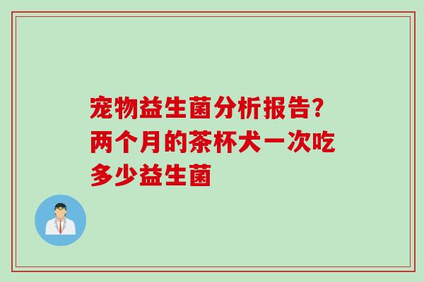 宠物益生菌分析报告？两个月的茶杯犬一次吃多少益生菌