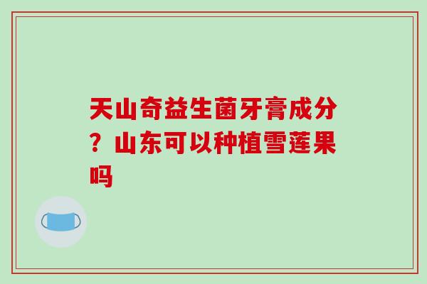 天山奇益生菌牙膏成分？山东可以种植雪莲果吗