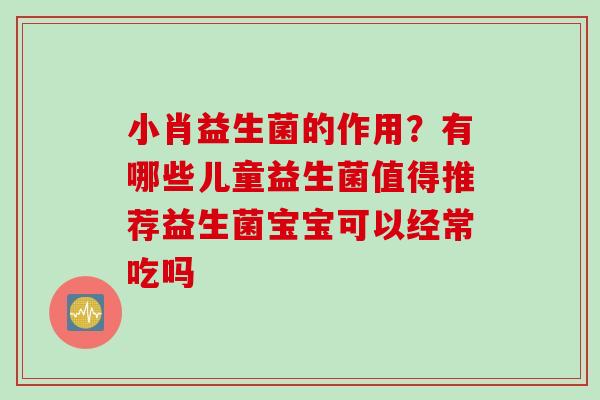 小肖益生菌的作用？有哪些儿童益生菌值得推荐益生菌宝宝可以经常吃吗